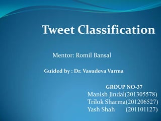 Tweet Classification
Mentor: Romil Bansal
GROUP NO-37
Manish Jindal(201305578)
Trilok Sharma(201206527)
Yash Shah (201101127)
Guided by : Dr. Vasudeva Varma
 
