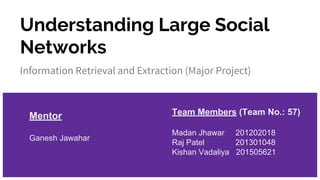 Understanding Large Social
Networks
Information Retrieval and Extraction (Major Project)
Team Members (Team No.: 57)
Madan Jhawar 201202018
Raj Patel 201301048
Kishan Vadaliya 201505621
Mentor
Ganesh Jawahar
 