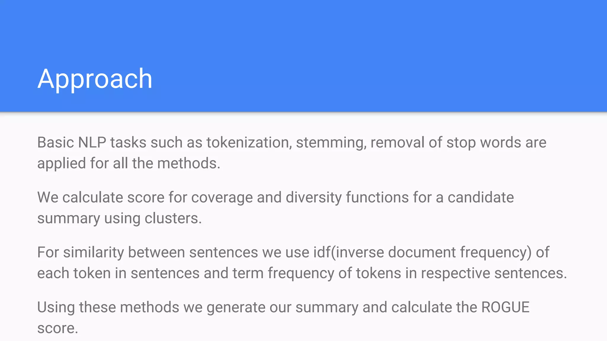 Approach
Basic NLP tasks such as tokenization, stemming, removal of stop words are
applied for all the methods.
We calculate score for coverage and diversity functions for a candidate
summary using clusters.
For similarity between sentences we use idf(inverse document frequency) of
each token in sentences and term frequency of tokens in respective sentences.
Using these methods we generate our summary and calculate the ROGUE
score.
 