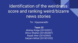 Identification of the weirdness
score and ranking weird/bizarre
news stories
TA : Vijayasaradhi
Team 22
Akshay Kolge (20162021)
Dhruv Khattar (201402087)
Rupali Aher (20162063)
Satyam Mittal (201501020)
 