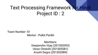 Text Processing Framework for Hindi
Project ID : 2
Team Number -51
Mentor : Pulkit Parikh
Members:
Deepanshu Vijay (201302093)
Utsav Chokshi (201505581)
Arushi Dogra (201302084)
 