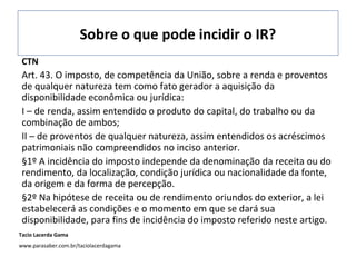 Sobre o que pode incidir o IR?
Tacio Lacerda Gama
www.parasaber.com.br/taciolacerdagama
CTN
Art. 43. O imposto, de competência da União, sobre a renda e proventos
de qualquer natureza tem como fato gerador a aquisição da
disponibilidade econômica ou jurídica:
I – de renda, assim entendido o produto do capital, do trabalho ou da
combinação de ambos;
II – de proventos de qualquer natureza, assim entendidos os acréscimos
patrimoniais não compreendidos no inciso anterior.
§1º A incidência do imposto independe da denominação da receita ou do
rendimento, da localização, condição jurídica ou nacionalidade da fonte,
da origem e da forma de percepção.
§2º Na hipótese de receita ou de rendimento oriundos do exterior, a lei
estabelecerá as condições e o momento em que se dará sua
disponibilidade, para fins de incidência do imposto referido neste artigo.
 