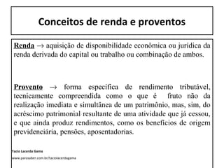Conceitos de renda e proventos
Renda → aquisição de disponibilidade econômica ou jurídica da
renda derivada do capital ou trabalho ou combinação de ambos.
Provento → forma específica de rendimento tributável,
tecnicamente compreendida como o que é fruto não da
realização imediata e simultânea de um patrimônio, mas, sim, do
acréscimo patrimonial resultante de uma atividade que já cessou,
e que ainda produz rendimentos, como os benefícios de origem
previdenciária, pensões, aposentadorias.
Tacio Lacerda Gama
www.parasaber.com.br/taciolacerdagama
 