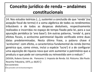 Conceito jurídico de renda – andaimes
constitucionais
14. Nos estudos teóricos (...), sustentei a conclusão de que ‘renda’ (na
acepção fiscal do termo) é a soma algébrica de todos os rendimentos
tributáveis e de todas as despesas dedutíveis, respectivamente
realizados e incorridas no espaço de tempo fixado pela lei, para a sua
apuração periódica (o ‘ano base’). Em outras palavras, ‘renda’ é, para
efeitos fiscais, o acréscimo patrimonial líquido verificado entre duas
datas predeterminadas. Nesta última frase, a palavra chave é
‘acréscimo’: com efeito, a característica fundamental da renda (termo
genérico que, como vimos, inclui a espécie ‘lucro’) é a de configurar
uma aquisição de riqueza nova que vem aumentar o patrimônio que a
produziu e que pode ser consumida ou reinvestida sem o reduzir.”
(SOUSA, Rubens Gomes de. Pareceres 1: Imposto de Renda. Ed. Póstuma. São Paulo:
Resenha Tributária, 1975, p. 66/67.)
.
Tacio Lacerda Gama
www.parasaber.com.br/taciolacerdagama
 