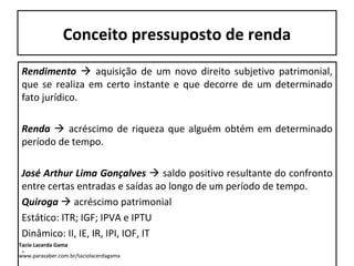 Conceito pressuposto de renda
Rendimento  aquisição de um novo direito subjetivo patrimonial,
que se realiza em certo instante e que decorre de um determinado
fato jurídico.
Renda  acréscimo de riqueza que alguém obtém em determinado
período de tempo.
José Arthur Lima Gonçalves  saldo positivo resultante do confronto
entre certas entradas e saídas ao longo de um período de tempo.
Quiroga  acréscimo patrimonial
Estático: ITR; IGF; IPVA e IPTU
Dinâmico: II, IE, IR, IPI, IOF, IT
.
Tacio Lacerda Gama
www.parasaber.com.br/taciolacerdagama
 