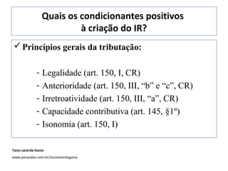 Quais os condicionantes positivos
à criação do IR?
Princípios gerais da tributação:
- Legalidade (art. 150, I, CR)
- Anterioridade (art. 150, III, “b” e “c”, CR)
- Irretroatividade (art. 150, III, “a”, CR)
- Capacidade contributiva (art. 145, §1º)
- Isonomia (art. 150, I)
Tacio Lacerda Gama
www.parasaber.com.br/taciolacerdagama
 