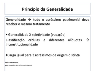Princípio da Generalidade
Generalidade  todo o acréscimo patrimonial deve
receber o mesmo tratamento
• Generalidade X seletividade (vedação)
Classificação cédulas e diferentes alíquotas 
inconstitucionalidade
•Carga igual para 2 acréscimos de origem distinta
Tacio Lacerda Gama
www.parasaber.com.br/taciolacerdagama
 