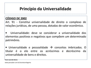 Princípio da Universalidade
CÓDIGO DE 2002
Art. 91 - Constitui universalidade de direito o complexo de
relações jurídicas, de uma pessoa, dotadas de valor econômico.
• Universalidade: deve se considerar a universalidade dos
elementos positivos e negativos que compõem um determinado
patrimônio.
• Universalidade e pessoalidade  conceitos imbricados. O
titular é o elo entre os acréscimos e decréscimo da
universalidade de bens e direitos.
Tacio Lacerda Gama
www.parasaber.com.br/taciolacerdagama
 