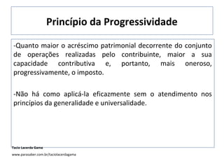 Princípio da Progressividade
-Quanto maior o acréscimo patrimonial decorrente do conjunto
de operações realizadas pelo contribuinte, maior a sua
capacidade contributiva e, portanto, mais oneroso,
progressivamente, o imposto.
-Não há como aplicá-la eficazmente sem o atendimento nos
princípios da generalidade e universalidade.
Tacio Lacerda Gama
www.parasaber.com.br/taciolacerdagama
 