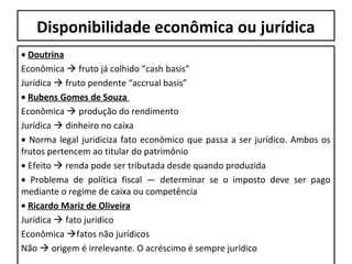 Disponibilidade econômica ou jurídica
• Doutrina
Econômica  fruto já colhido “cash basis”
Jurídica  fruto pendente “accrual basis”
• Rubens Gomes de Souza
Econômica  produção do rendimento
Jurídica  dinheiro no caixa
• Norma legal juridiciza fato econômico que passa a ser jurídico. Ambos os
frutos pertencem ao titular do patrimônio
• Efeito  renda pode ser tributada desde quando produzida
• Problema de política fiscal — determinar se o imposto deve ser pago
mediante o regime de caixa ou competência
• Ricardo Mariz de Oliveira
Jurídica  fato jurídico
Econômica fatos não jurídicos
Não  origem é irrelevante. O acréscimo é sempre jurídico
 