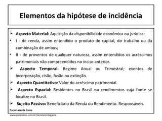 Elementos da hipótese de incidência
 Aspecto Material: Aquisição da disponibilidade econômica ou jurídica:
• I - de renda, assim entendido o produto do capital, do trabalho ou da
combinação de ambos;
• II - de proventos de qualquer natureza, assim entendidos os acréscimos
patrimoniais não compreendidos no inciso anterior.
 Aspecto Temporal: Regime Anual ou Trimestral; eventos de
incorporação, cisão, fusão ou extinção.
 Aspecto Quantitativo: Valor do acréscimo patrimonial.
 Aspecto Espacial: Residentes no Brasil ou rendimentos cuja fonte se
localize no Brasil.
 Sujeito Passivo: Beneficiário da Renda ou Rendimento. Responsáveis.
Tacio Lacerda Gama
www.parasaber.com.br/taciolacerdagama
 