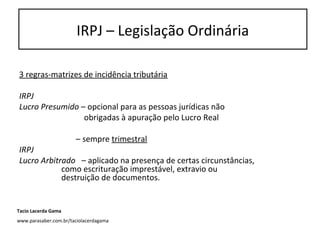 3 regras-matrizes de incidência tributária
IRPJ
Lucro Presumido – opcional para as pessoas jurídicas não
obrigadas à apuração pelo Lucro Real
– sempre trimestral
IRPJ
Lucro Arbitrado – aplicado na presença de certas circunstâncias,
como escrituração imprestável, extravio ou
destruição de documentos.
IRPJ – Legislação Ordinária
Tacio Lacerda Gama
www.parasaber.com.br/taciolacerdagama
 