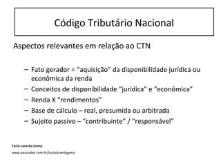 Aspectos relevantes em relação ao CTN
– Fato gerador = “aquisição” da disponibilidade jurídica ou
econômica da renda
– Conceitos de disponibilidade “jurídica” e “econômica”
– Renda X “rendimentos”
– Base de cálculo – real, presumida ou arbitrada
– Sujeito passivo – “contribuinte” / “responsável”
Código Tributário Nacional
Tacio Lacerda Gama
www.parasaber.com.br/taciolacerdagama
 