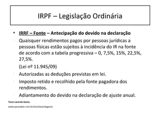 • IRRF – Fonte – Antecipação do devido na declaração
• Quaisquer rendimentos pagos por pessoas jurídicas a
pessoas físicas estão sujeitos à incidência do IR na fonte
de acordo com a tabela progressiva – 0, 7,5%, 15%, 22,5%,
27,5%.
(Lei nº 11.945/09)
• Autorizadas as deduções previstas em lei.
• Imposto retido e recolhido pela fonte pagadora dos
rendimentos.
• Adiantamento do devido na declaração de ajuste anual.
IRPF – Legislação Ordinária
Tacio Lacerda Gama
www.parasaber.com.br/taciolacerdagama
 