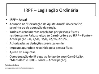 • IRPF – Anual
• Apurado na “Declaração de Ajuste Anual” no exercício
seguinte ao da apuração da renda.
• Todos os rendimentos recebidos por pessoas físicas
residentes no País, sujeitos ao Carnê-Leão e ao IRRF – Fonte –
Antecipação – 0, 7,5%, 15%, 22,5%, 27,5%.
• Autorizadas as deduções previstas em lei.
• Imposto apurado e recolhido pela pessoa física.
• Ajuste de alíquotas.
• Compensação do IR pago ao longo do ano (Carnê-Leão,
“Mensalão” e IRRF – Fonte – Antecipação).
IRPF – Legislação Ordinária
Tacio Lacerda Gama
www.parasaber.com.br/taciolacerdagama
 