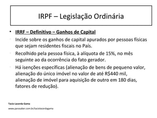 • IRRF – Definitivo – Ganhos de Capital
• Incide sobre os ganhos de capital apurados por pessoas físicas
que sejam residentes fiscais no País.
• Recolhido pela pessoa física, à alíquota de 15%, no mês
seguinte ao da ocorrência do fato gerador.
• Há isenções específicas (alienação de bens de pequeno valor,
alienação do único imóvel no valor de até R$440 mil,
alienação de imóvel para aquisição de outro em 180 dias,
fatores de redução).
IRPF – Legislação Ordinária
Tacio Lacerda Gama
www.parasaber.com.br/taciolacerdagama
 