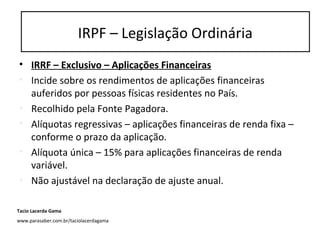 • IRRF – Exclusivo – Aplicações Financeiras
• Incide sobre os rendimentos de aplicações financeiras
auferidos por pessoas físicas residentes no País.
• Recolhido pela Fonte Pagadora.
• Alíquotas regressivas – aplicações financeiras de renda fixa –
conforme o prazo da aplicação.
• Alíquota única – 15% para aplicações financeiras de renda
variável.
• Não ajustável na declaração de ajuste anual.
IRPF – Legislação Ordinária
Tacio Lacerda Gama
www.parasaber.com.br/taciolacerdagama
 