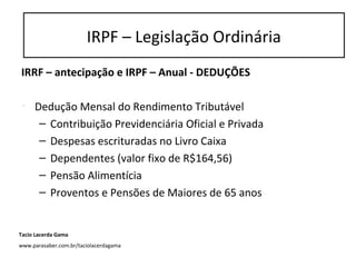 IRRF – antecipação e IRPF – Anual - DEDUÇÕES
• Dedução Mensal do Rendimento Tributável
– Contribuição Previdenciária Oficial e Privada
– Despesas escrituradas no Livro Caixa
– Dependentes (valor fixo de R$164,56)
– Pensão Alimentícia
– Proventos e Pensões de Maiores de 65 anos
IRPF – Legislação Ordinária
Tacio Lacerda Gama
www.parasaber.com.br/taciolacerdagama
 