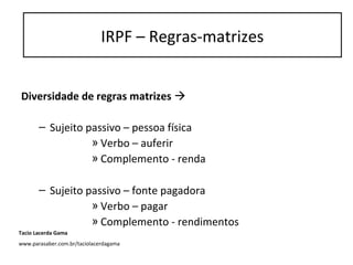 Diversidade de regras matrizes 
– Sujeito passivo – pessoa física
» Verbo – auferir
» Complemento - renda
– Sujeito passivo – fonte pagadora
» Verbo – pagar
» Complemento - rendimentos
IRPF – Regras-matrizes
Tacio Lacerda Gama
www.parasaber.com.br/taciolacerdagama
 