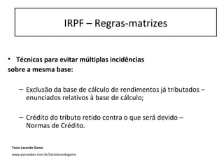• Técnicas para evitar múltiplas incidências
sobre a mesma base:
– Exclusão da base de cálculo de rendimentos já tributados –
enunciados relativos à base de cálculo;
– Crédito do tributo retido contra o que será devido –
Normas de Crédito.
IRPF – Regras-matrizes
Tacio Lacerda Gama
www.parasaber.com.br/taciolacerdagama
 