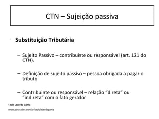 CTN – Sujeição passiva
• Substituição Tributária
– Sujeito Passivo – contribuinte ou responsável (art. 121 do
CTN).
– Definição de sujeito passivo – pessoa obrigada a pagar o
tributo
– Contribuinte ou responsável – relação “direta” ou
“indireta” com o fato gerador
CTN – Sujeição passiva
Tacio Lacerda Gama
www.parasaber.com.br/taciolacerdagama
 