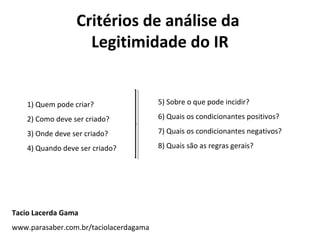 Critérios de análise da
Legitimidade do IR
1) Quem pode criar?
2) Como deve ser criado?
3) Onde deve ser criado?
4) Quando deve ser criado?
5) Sobre o que pode incidir?
6) Quais os condicionantes positivos?
7) Quais os condicionantes negativos?
8) Quais são as regras gerais?
Tacio Lacerda Gama
www.parasaber.com.br/taciolacerdagama
 