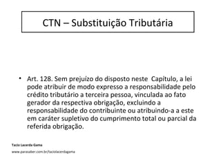 • Art. 128. Sem prejuízo do disposto neste Capítulo, a lei
pode atribuir de modo expresso a responsabilidade pelo
crédito tributário a terceira pessoa, vinculada ao fato
gerador da respectiva obrigação, excluindo a
responsabilidade do contribuinte ou atribuindo-a a este
em caráter supletivo do cumprimento total ou parcial da
referida obrigação.
CTN – Substituição Tributária
Tacio Lacerda Gama
www.parasaber.com.br/taciolacerdagama
 