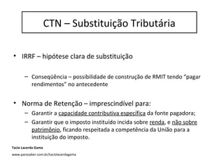 Substituição Tributária
• IRRF – hipótese clara de substituição
– Conseqüência – possibilidade de construção de RMIT tendo “pagar
rendimentos” no antecedente
• Norma de Retenção – imprescindível para:
– Garantir a capacidade contributiva específica da fonte pagadora;
– Garantir que o imposto instituído incida sobre renda, e não sobre
patrimônio, ficando respeitada a competência da União para a
instituição do imposto.
CTN – Substituição Tributária
Tacio Lacerda Gama
www.parasaber.com.br/taciolacerdagama
 