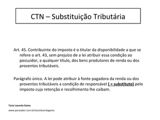 Substituição Tributária - IR
Art. 45. Contribuinte do imposto é o titular da disponibilidade a que se
refere o art. 43, sem prejuízo de a lei atribuir essa condição ao
possuidor, a qualquer título, dos bens produtores de renda ou dos
proventos tributáveis.
Parágrafo único. A lei pode atribuir à fonte pagadora da renda ou dos
proventos tributáveis a condição de responsável ( = substituto) pelo
imposto cuja retenção e recolhimento lhe caibam.
CTN – Substituição Tributária
Tacio Lacerda Gama
www.parasaber.com.br/taciolacerdagama
 