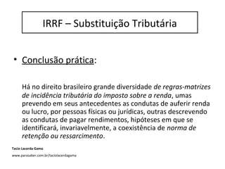 IRRF / Substituição Tributária
• Conclusão prática:
Há no direito brasileiro grande diversidade de regras-matrizes
de incidência tributária do imposto sobre a renda, umas
prevendo em seus antecedentes as condutas de auferir renda
ou lucro, por pessoas físicas ou jurídicas, outras descrevendo
as condutas de pagar rendimentos, hipóteses em que se
identificará, invariavelmente, a coexistência de norma de
retenção ou ressarcimento.
IRRF – Substituição Tributária
Tacio Lacerda Gama
www.parasaber.com.br/taciolacerdagama
 