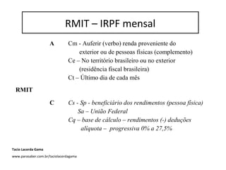 RMIT – IRPF mensal
A Cm - Auferir (verbo) renda proveniente do
exterior ou de pessoas físicas (complemento)
Ce – No território brasileiro ou no exterior
(residência fiscal brasileira)
Ct – Último dia de cada mês
RMIT
C Cs - Sp - beneficiário dos rendimentos (pessoa física)
Sa – União Federal
Cq – base de cálculo – rendimentos (-) deduções
alíquota – progressiva 0% a 27,5%
RMIT – IRPF mensal
Tacio Lacerda Gama
www.parasaber.com.br/taciolacerdagama
 