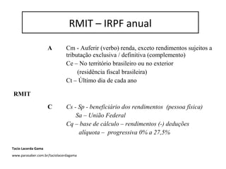 RMIT – IRPF anual
A Cm - Auferir (verbo) renda, exceto rendimentos sujeitos a
tributação exclusiva / definitiva (complemento)
Ce – No território brasileiro ou no exterior
(residência fiscal brasileira)
Ct – Último dia de cada ano
RMIT
C Cs - Sp - beneficiário dos rendimentos (pessoa física)
Sa – União Federal
Cq – base de cálculo – rendimentos (-) deduções
alíquota – progressiva 0% a 27,5%
RMIT – IRPF anual
Tacio Lacerda Gama
www.parasaber.com.br/taciolacerdagama
 