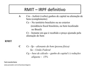RMIT – IRPF definitivo
A Cm - Auferir (verbo) ganhos de capital na alienação de
bens (complemento)
Ce – No território brasileiro ou no exterior
(residência fiscal brasileira, ou bem localizado
no Brasil)
Ct – Instante em que é recebido o preço ajustado pela
alienação do bem
RMIT
C Cs - Sp – alienante do bem (pessoa física)
Sa – União Federal
Cq – base de cálculo – ganho de capital (-) reduções
alíquota – 15%
RMIT – IRPF definitivo
Tacio Lacerda Gama
www.parasaber.com.br/taciolacerdagama
 