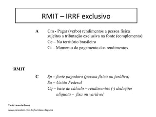 RMIT – IRRF exclusivo
A Cm - Pagar (verbo) rendimentos a pessoa física
sujeitos a tributação exclusiva na fonte (complemento)
Ce – No território brasileiro
Ct – Momento do pagamento dos rendimentos
RMIT
C Sp – fonte pagadora (pessoa física ou jurídica)
Sa – União Federal
Cq – base de cálculo – rendimentos (-) deduções
alíquota – fixa ou variável
RMIT – IRRF exclusivo
Tacio Lacerda Gama
www.parasaber.com.br/taciolacerdagama
 