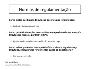 Normas de regulação
• Como evitar que haja bi-tributação dos mesmos rendimentos?
– Exclusão da base de cálculo.
• Como permitir deduções que consideram o período de um ano após
tributações mensais por IRRF e IRPF?
– Ajuste na declaração com crédito do imposto pago
• Como evitar que evitar que o patrimônio da fonte pagadora seja
tributado, em lugar dos rendimentos pagos ao beneficiário?
– Norma de retenção.
Normas de regulamentação
Tacio Lacerda Gama
www.parasaber.com.br/taciolacerdagama
 