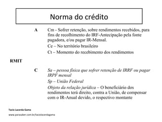 Norma do Crédito
A Cm - Sofrer retenção, sobre rendimentos recebidos, para
fins de recolhimento do IRF-Antecipação pela fonte
pagadora, e/ou pagar IR-Mensal.
Ce – No território brasileiro
Ct – Momento do recebimento dos rendimentos
RMIT
C Sa – pessoa física que sofrer retenção de IRRF ou pagar
IRPF mensal
Sp – União Federal
Objeto da relação jurídica – O beneficiário dos
rendimentos terá direito, contra a União, de compensar
com o IR-Anual devido, o respectivo montante
Norma do crédito
Tacio Lacerda Gama
www.parasaber.com.br/taciolacerdagama
 