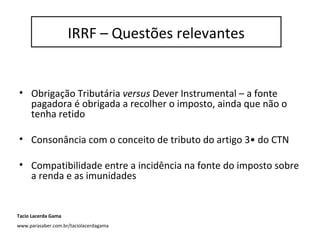 IRRF – questões relevantes
• Obrigação Tributária versus Dever Instrumental – a fonte
pagadora é obrigada a recolher o imposto, ainda que não o
tenha retido
• Consonância com o conceito de tributo do artigo 3• do CTN
• Compatibilidade entre a incidência na fonte do imposto sobre
a renda e as imunidades
IRRF – Questões relevantes
Tacio Lacerda Gama
www.parasaber.com.br/taciolacerdagama
 