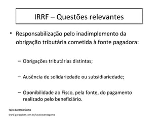IRRF – questões relevantes
• Responsabilização pelo inadimplemento da
obrigação tributária cometida à fonte pagadora:
– Obrigações tributárias distintas;
– Ausência de solidariedade ou subsidiariedade;
– Oponibilidade ao Fisco, pela fonte, do pagamento
realizado pelo beneficiário.
IRRF – Questões relevantes
Tacio Lacerda Gama
www.parasaber.com.br/taciolacerdagama
 