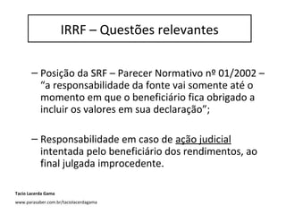 IRRF – questões relevantes
– Posição da SRF – Parecer Normativo nº 01/2002 –
“a responsabilidade da fonte vai somente até o
momento em que o beneficiário fica obrigado a
incluir os valores em sua declaração”;
– Responsabilidade em caso de ação judicial
intentada pelo beneficiário dos rendimentos, ao
final julgada improcedente.
IRRF – Questões relevantes
Tacio Lacerda Gama
www.parasaber.com.br/taciolacerdagama
 
