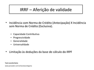 IRRF – Aferição de Validade
• Incidência com Norma de Crédito (Antecipação) X Incidência
sem Norma de Crédito (Exclusiva).
– Capacidade Contributiva
– Progressividade
– Generalidade
– Universalidade
• Limitação às deduções da base de cálculo do IRPF
IRRF – Aferição de validade
Tacio Lacerda Gama
www.parasaber.com.br/taciolacerdagama
 