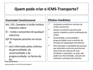 Quem pode criar o ICMS-Transporte?
Enunciado Constitucional
Art. 153. Compete à União instituir
impostos sobre:
III – renda e proventos de qualquer
natureza;
§2º O imposto previsto no inciso
III:
I – será informado pelos critérios
da generalidade, da
universalidade e da
progressividade, na forma da
lei;
Efeitos imediatos
 Conteúdos semânticos mínimos de
renda e proventos;
 Ganhos econômicos gerados pela
capital, trabalho ou pela combinação de
ambos.
 Generalidade, universalidade e
progressividade como corolários do
Princípio de Capacidade Contributiva.
 Deve abranger a totalidade das pessoas
que obtenham acréscimo patrimonial,
decorrente do conjunto de suas
atividades e operações, as quais não
podem ser discriminadas, sob pena de
maltratar o princípio da isonomia
Tacio Lacerda Gama
www.parasaber.com.br/taciolacerdagama
 