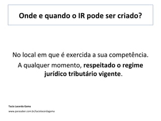 Onde e quando o IR pode ser criado?
No local em que é exercida a sua competência.
A qualquer momento, respeitado o regime
jurídico tributário vigente.
Tacio Lacerda Gama
www.parasaber.com.br/taciolacerdagama
 