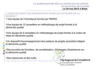 La qualité peut-elle être au service de nos actions
en promotion de la santé
Le 24 mai 2013 à Niort.
2. QUELLES SONT LES RESSOURCES POUR LES ACTEURS DE LA
RÉGION ?
Une équipe de 3 formateurs formés par l'INPES
Une équipe de 12 conseillers en méthodologie de projet formés à la
démarche qualité
Une équipe de 4 conseillers en méthodologie de projet formés à la notion de
relais en démarche qualité
Un dispositif d'accompagnement des porteurs de projets souhaitant intégrer
la démarche qualité
Des journées de formation, de sensibilisation, d'échanges d'expérience sur
la démarche qualité
Des ressources et des outils
http://www.prc-poitoucharentes.org/page.php?id=148
 