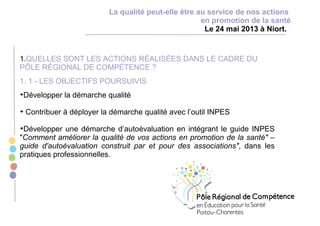 1.QUELLES SONT LES ACTIONS RÉALISÉES DANS LE CADRE DU
PÔLE RÉGIONAL DE COMPÉTENCE ?
1. 1 - LES OBJECTIFS POURSUIVIS
Développer la démarche qualité
Contribuer à déployer la démarche qualité avec l’outil INPES
Développer une démarche d’autoévaluation en intégrant le guide INPES
"Comment améliorer la qualité de vos actions en promotion de la santé" –
guide d'autoévaluation construit par et pour des associations", dans les
pratiques professionnelles.
La qualité peut-elle être au service de nos actions
en promotion de la santé
Le 24 mai 2013 à Niort.
 