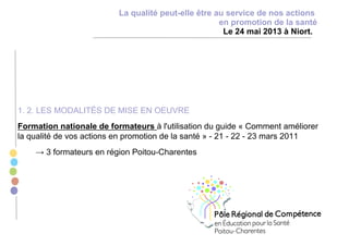 1. 2. LES MODALITÉS DE MISE EN OEUVRE
Formation nationale de formateurs à l'utilisation du guide « Comment améliorer
la qualité de vos actions en promotion de la santé » - 21 - 22 - 23 mars 2011
→ 3 formateurs en région Poitou-Charentes
La qualité peut-elle être au service de nos actions
en promotion de la santé
Le 24 mai 2013 à Niort.
 