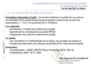 La qualité peut-elle être au service de nos actions
en promotion de la santé
Le 24 mai 2013 à Niort.
1. 2. LES MODALITÉS DE MISE EN OEUVRE
Formation régionale à l'outil « Comment améliorer la qualité de vos actions
en promotion de la santé-Guide d'auto-évaluation construit par et pour les
associations » - 14 et 15 novembre 2011 à Poitiers.
Les objectifs
Sensibiliser à l'intérêt de la démarche qualité
Approfondir la connaissance du guide INPES
S'approprier les outils de la démarche qualité
Le public
Les conseillers en méthodologie de la région, les chargés de projets et
chargés de prévention des réseaux associatifs EPS, l'assurance maladie
Evaluation
12 participants : LMDE, IREPS Poitou-Charentes, IA79, Ville de
Chatellerault, MSA 16/17, ARS
 