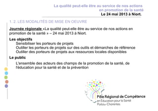 La qualité peut-elle être au service de nos actions
en promotion de la santé
Le 24 mai 2013 à Niort.
1. 2. LES MODALITÉS DE MISE EN OEUVRE
Journée régionale «La qualité peut-elle être au service de nos actions en
promotion de la santé » – 24 mai 2013 à Niort.
Les objectifs
Sensibiliser les porteurs de projets
Outiller les porteurs de projets sur des outils et démarches de référence
Outiller des porteurs de projets aux ressources locales disponibles
Le public
L'ensemble des acteurs des champs de la promotion de la santé, de
l'éducation pour la santé et de la prévention
 