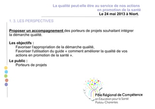 La qualité peut-elle être au service de nos actions
en promotion de la santé
Le 24 mai 2013 à Niort.
1. 3. LES PERSPECTIVES
Proposer un accompagnement des porteurs de projets souhaitant intégrer
la démarche qualité.
Les objectifs :
Favoriser l'appropriation de la démarche qualité,
Favoriser l'utilisation du guide « comment améliorer la qualité de vos
actions en promotion de la santé ».
Le public :
Porteurs de projets
 