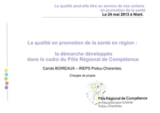 La qualité en promotion de la santé en région :
la démarche développée
dans le cadre du Pôle Régional de Compétence
Carole BOIREAUX – IREPS Poitou-Charentes.
Chargée de projets
La qualité peut-elle être au service de nos actions
en promotion de la santé
Le 24 mai 2013 à Niort.
 