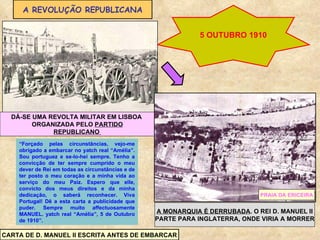 A REVOLUÇÃO REPUBLICANA 5 OUTUBRO 1910 DÁ-SE UMA REVOLTA MILITAR EM LISBOA  ORGANIZADA PELO  PARTIDO REPUBLICANO  A MONARQUIA É DERRUBADA . O REI D. MANUEL II PARTE PARA INGLATERRA, ONDE VIRIA A MORRER PRAIA DA ERICEIRA “ Forçado pelas circunstâncias, vejo-me obrigado a embarcar no yatch real “Amélia”. Sou portuguez e se-lo-hei sempre. Tenho a convicção de ter sempre cumprido o meu dever de Rei em todas as circunstâncias e de ter posto o meu coração e a minha vida ao serviço do meu Paiz. Espero que elle, convicto dos meus direitos e da minha dedicação, o saberá reconhecer. Viva Portugal! Dê a esta carta a publicidade que puder. Sempre muito affectuosamente MANUEL. yatch real “Amélia”, 5 de Outubro de 1910”.  CARTA DE D. MANUEL II ESCRITA ANTES DE EMBARCAR 